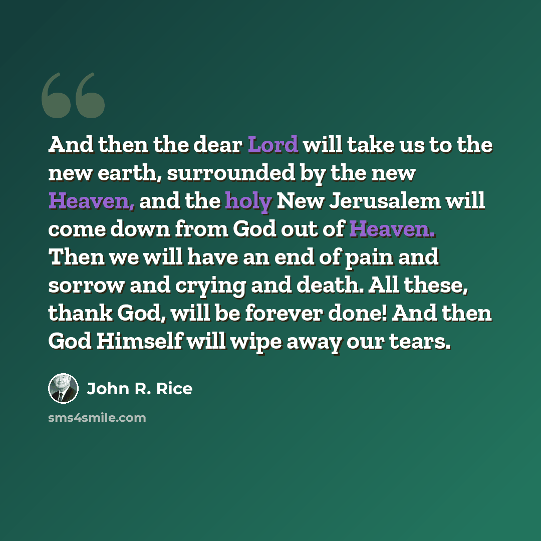 “And then the dear Lord will take us to the new earth, surrounded by the new Heaven, and the holy New Jerusalem will come down from God out of Heaven. Then we will have an end of pain and sorrow and crying and death. All these, thank God, will be forever done! And then God Himself will wipe away…” quote by John R. Rice