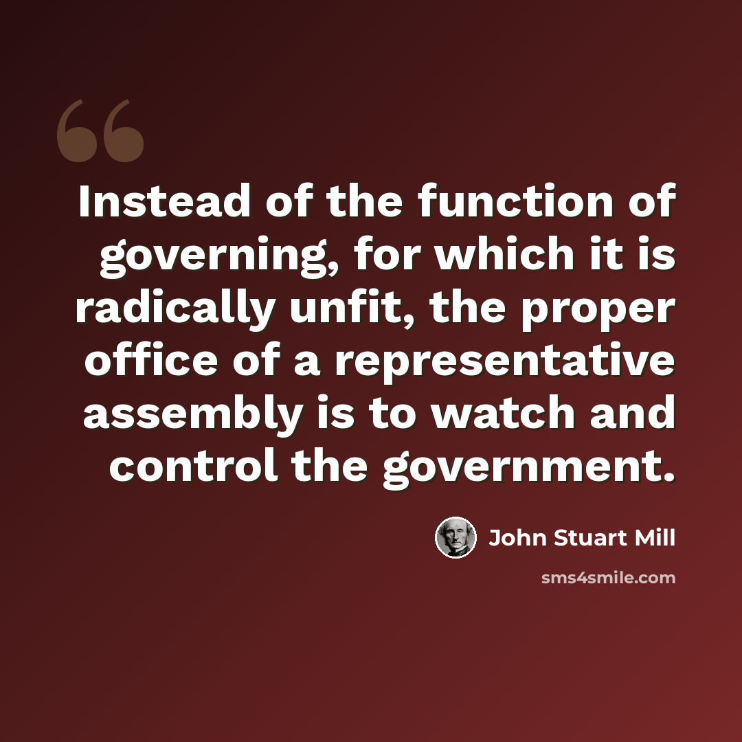 “Instead of the function of governing, for which it is radically unfit, the proper office of a representative assembly is to watch and control the government.” quote by John Stuart Mill