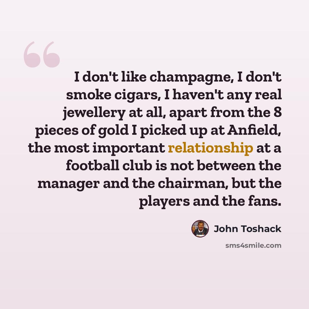 “I don't like champagne, I don't smoke cigars, I haven't any real jewellery at all, apart from the 8 pieces of gold I picked up at Anfield, the most important relationship at a football club is not between the manager and the chairman, but the players and the fans.” quote by John Toshack