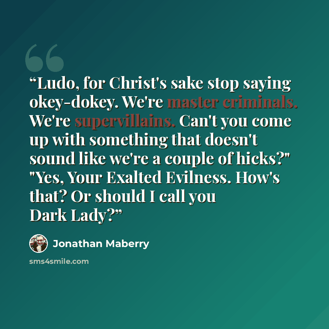 “Ludo, for Christ's sake stop saying okey-dokey. We're master criminals. We're supervillains. Can't you come up with something that doesn't sound like we're a couple of hicks?" "Yes, Your Exalted Evilness. How's that? Or should I call you Dark Lady?” quote by Jonathan Maberry