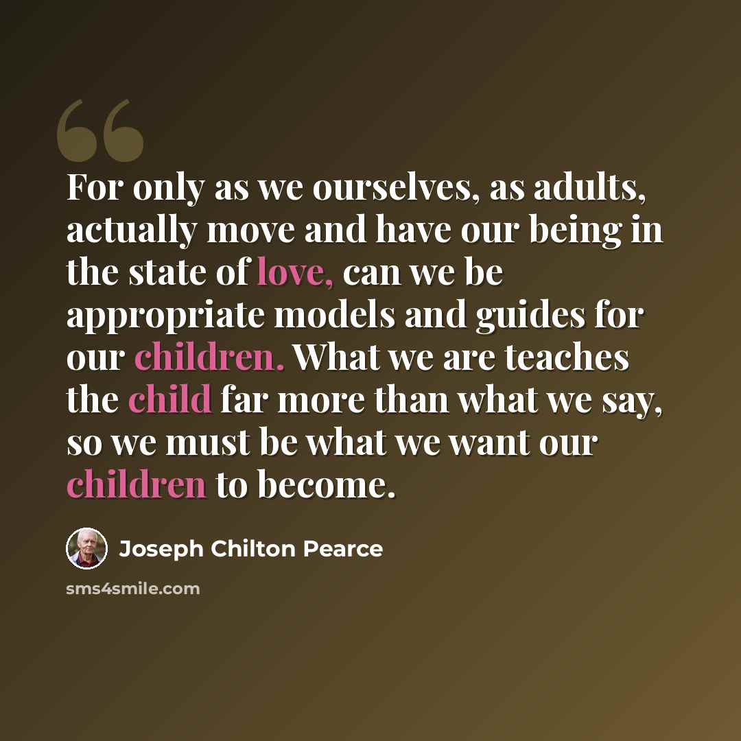“For only as we ourselves, as adults, actually move and have our being in the state of love, can we be appropriate models and guides for our children. What we are teaches the child far more than what we say, so we must be what we want our children to become.” quote by Joseph Chilton Pearce