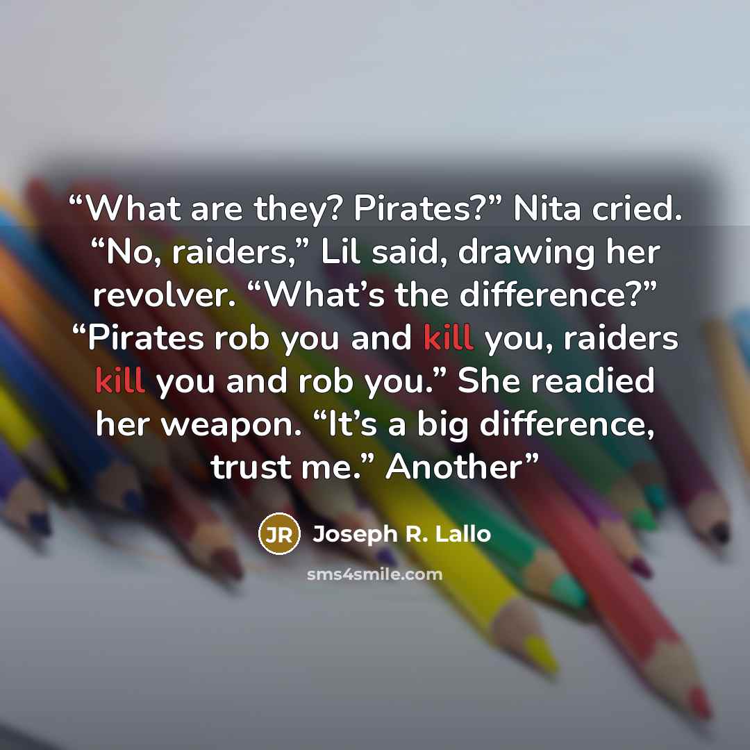 “What are they? Pirates?” Nita cried. “No, raiders,” Lil said, drawing her revolver. “What’s the difference?” “Pirates rob you and kill you, raiders kill you and rob you.” She readied her weapon. “It’s a big difference, trust me.” Another” quote by Joseph R. Lallo
