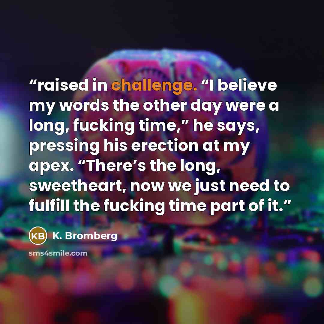 “raised in challenge. “I believe my words the other day were a long, fucking time,” he says, pressing his erection at my apex. “There’s the long, sweetheart, now we just need to fulfill the fucking time part of it.” quote by K. Bromberg