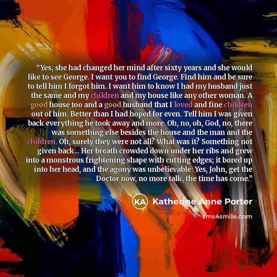“Yes, she had changed her mind after sixty years and she would like to see George. I want you to find George. Find him and be sure to tell him I forgot him. I want him to know I had my husband just the same and my children and my house like any other woman. A good house too and a good husband that…” quote by Katherine Anne Porter