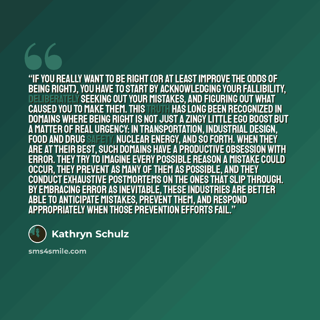 “If you really want to be right (or at least improve the odds of being right), you have to start by acknowledging your fallibility, deliberately seeking out your mistakes, and figuring out what caused you to make them. This truth has long been recognized in domains where being right is not just a…” quote by Kathryn Schulz