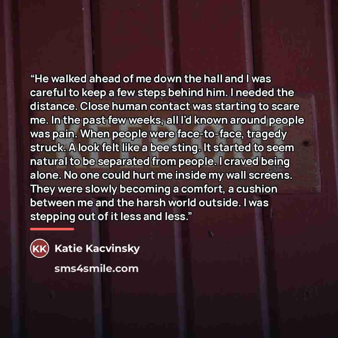“He walked ahead of me down the hall and I was careful to keep a few steps behind him. I needed the distance. Close human contact was starting to scare me. In the past few weeks, all I'd known around people was pain. When people were face-to-face, tragedy struck. A look felt like a bee sting. It…” quote by Katie Kacvinsky