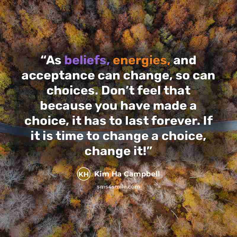 “As beliefs, energies, and acceptance can change, so can choices. Don’t feel that because you have made a choice, it has to last forever. If it is time to change a choice, change it!” quote by Kim Ha Campbell