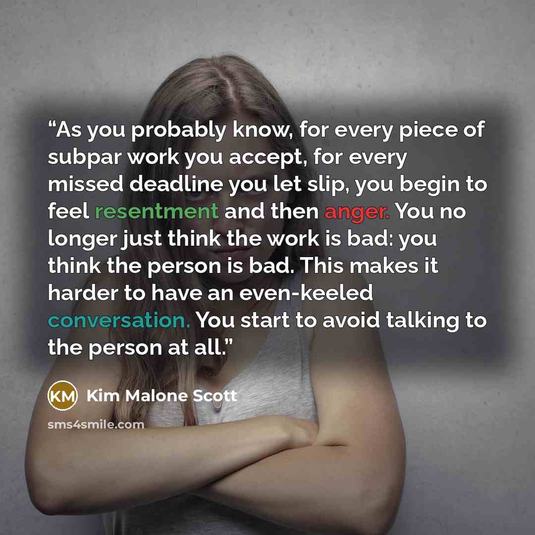 “As you probably know, for every piece of subpar work you accept, for every missed deadline you let slip, you begin to feel resentment and then anger. You no longer just think the work is bad: you think the person is bad. This makes it harder to have an even-keeled conversation. You start to avoid…” quote by Kim Malone Scott