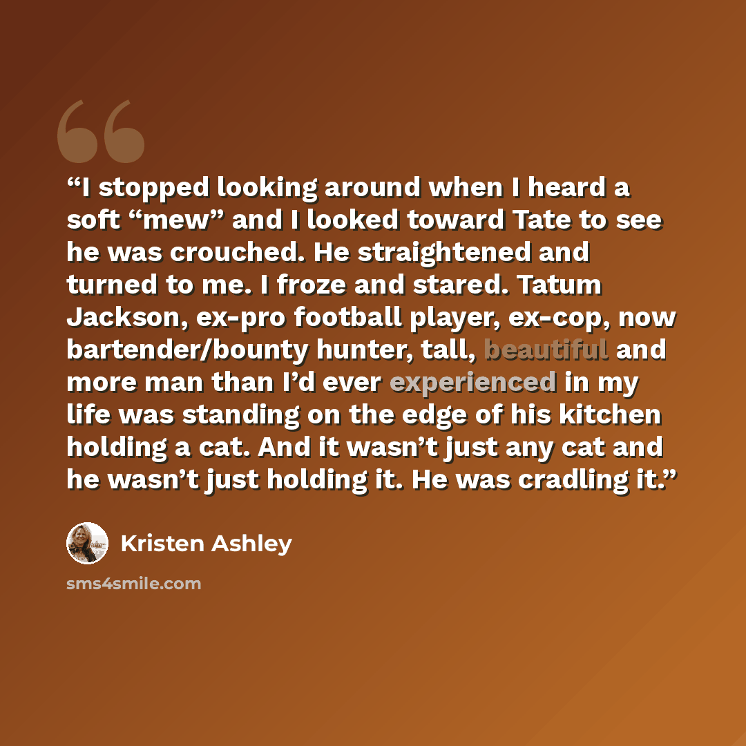 “I stopped looking around when I heard a soft “mew” and I looked toward Tate to see he was crouched. He straightened and turned to me. I froze and stared. Tatum Jackson, ex-pro football player, ex-cop, now bartender/bounty hunter, tall, beautiful and more man than I’d ever experienced in my life…” quote by Kristen Ashley
