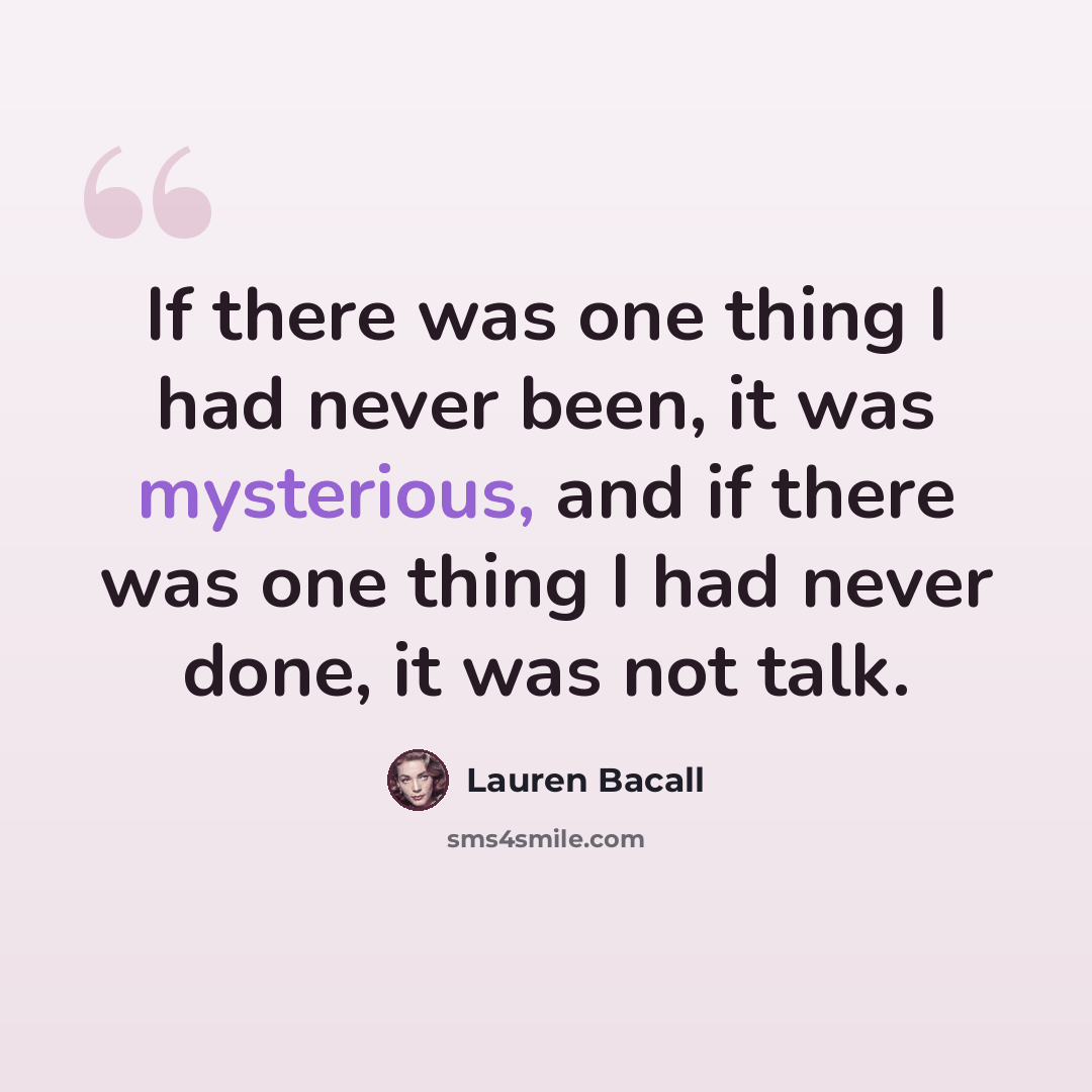 “If there was one thing I had never been, it was mysterious, and if there was one thing I had never done, it was not talk.” quote by Lauren Bacall