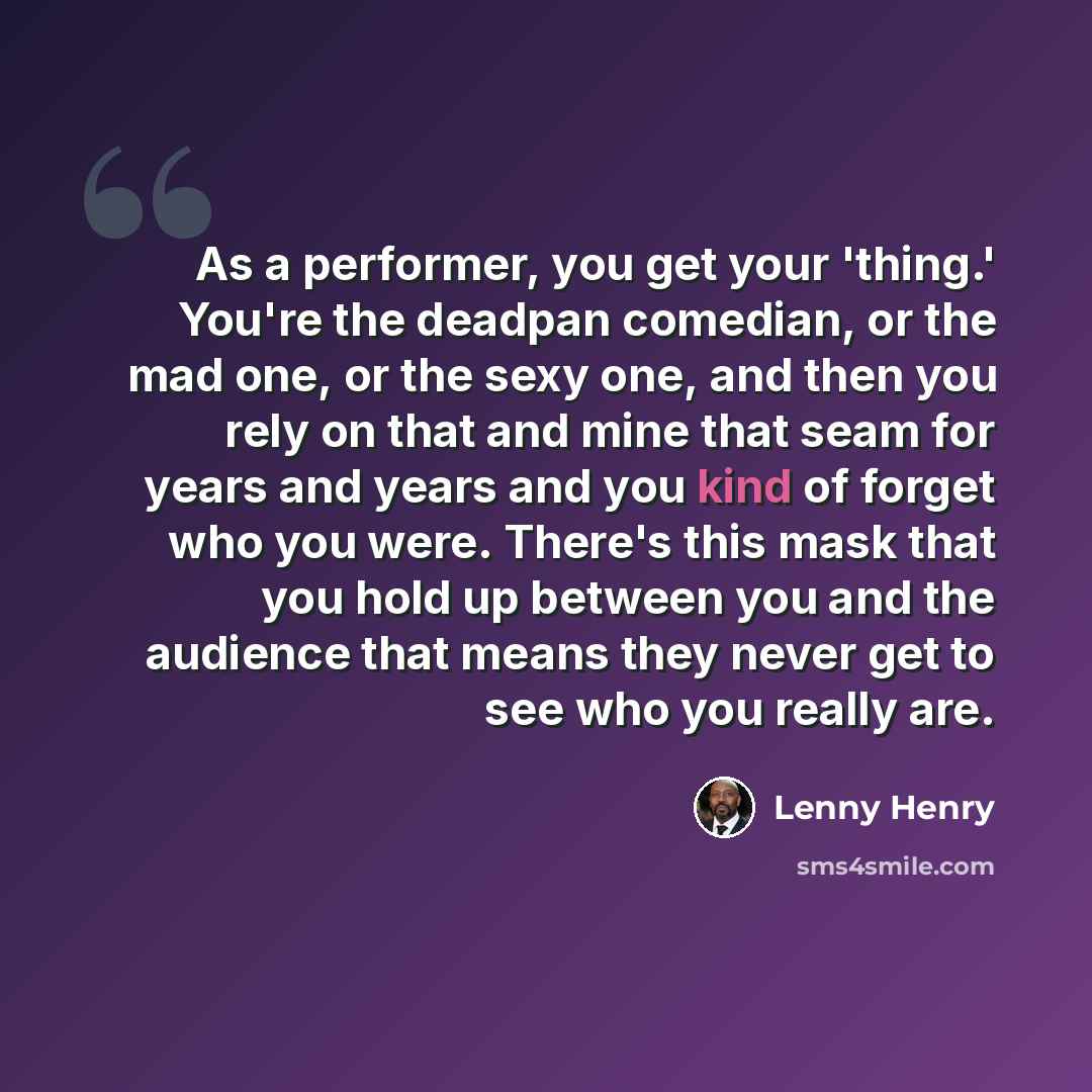 “As a performer, you get your 'thing.' You're the deadpan comedian, or the mad one, or the sexy one, and then you rely on that and mine that seam for years and years and you kind of forget who you were. There's this mask that you hold up between you and the audience that means they never get to see…” quote by Lenny Henry