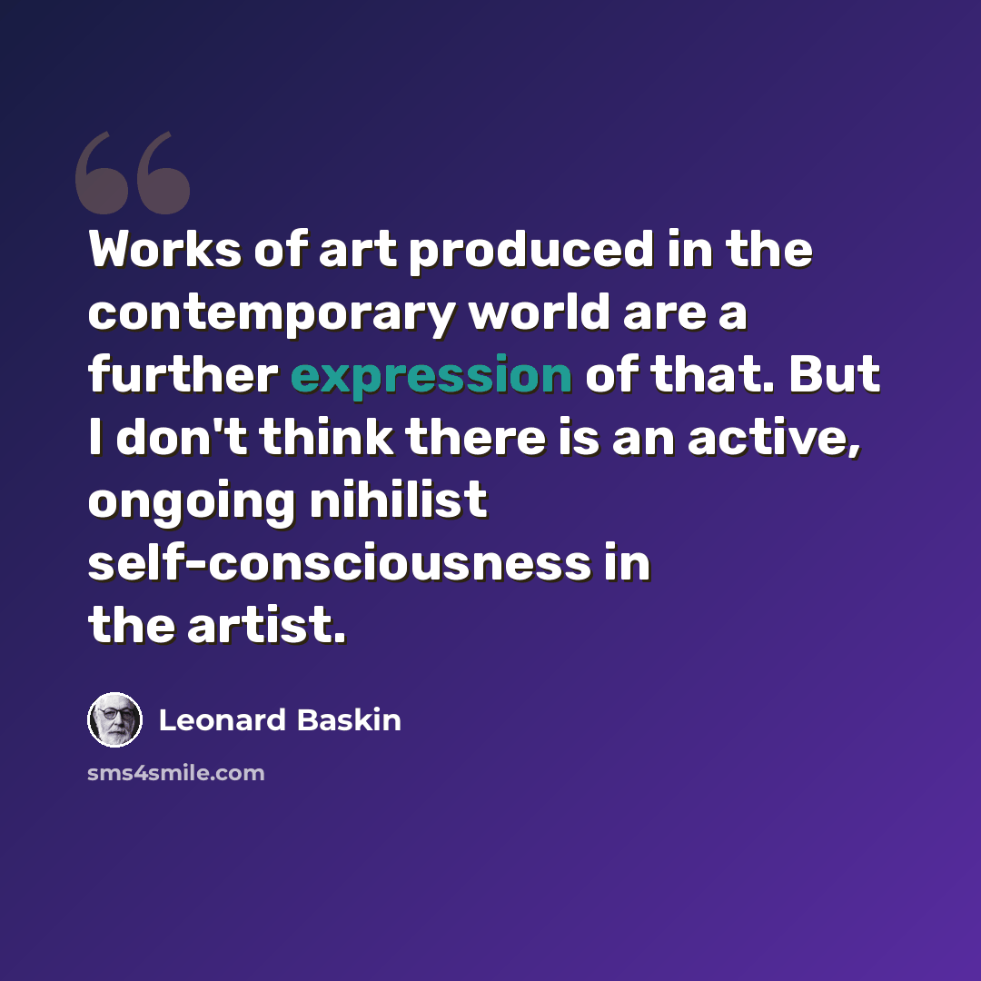 “Works of art produced in the contemporary world are a further expression of that. But I don't think there is an active, ongoing nihilist self-consciousness in the artist.” quote by Leonard Baskin