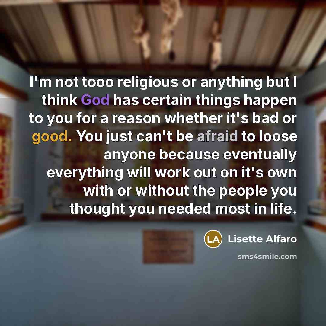 “I'm not tooo religious or anything but I think God has certain things happen to you for a reason whether it's bad or good. You just can't be afraid to loose anyone because eventually everything will work out on it's own with or without the people you thought you needed most in life.” quote by Lisette Alfaro