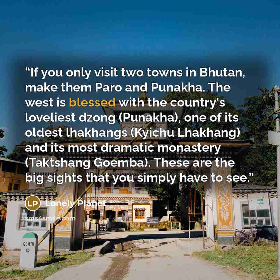 “If you only visit two towns in Bhutan, make them Paro and Punakha. The west is blessed with the country's loveliest dzong (Punakha), one of its oldest lhakhangs (Kyichu Lhakhang) and its most dramatic monastery (Taktshang Goemba). These are the big sights that you simply have to see.” quote by Lonely Planet