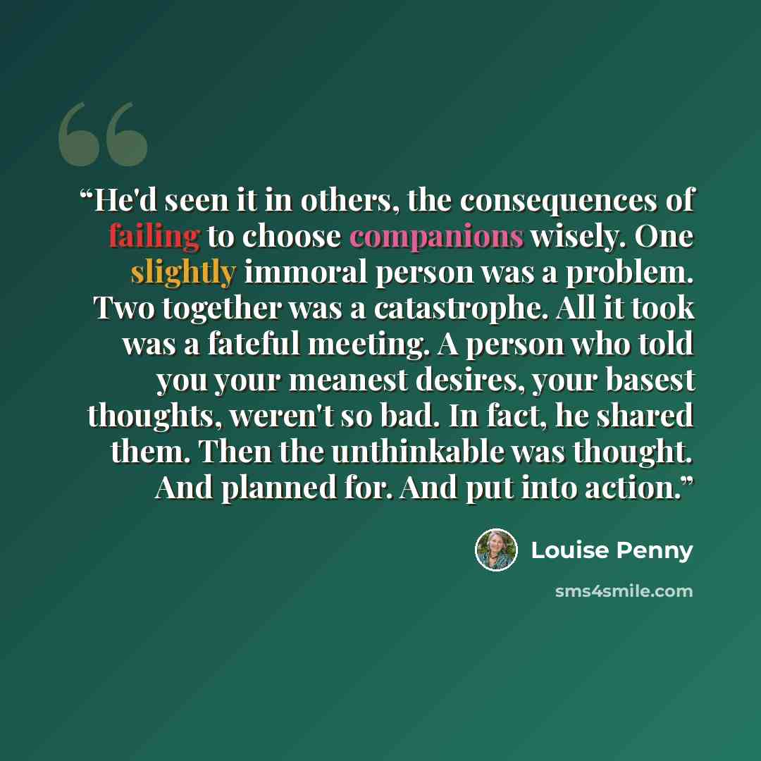 “He'd seen it in others, the consequences of failing to choose companions wisely. One slightly immoral person was a problem. Two together was a catastrophe. All it took was a fateful meeting. A person who told you your meanest desires, your basest thoughts, weren't so bad. In fact, he shared them…” quote by Louise Penny