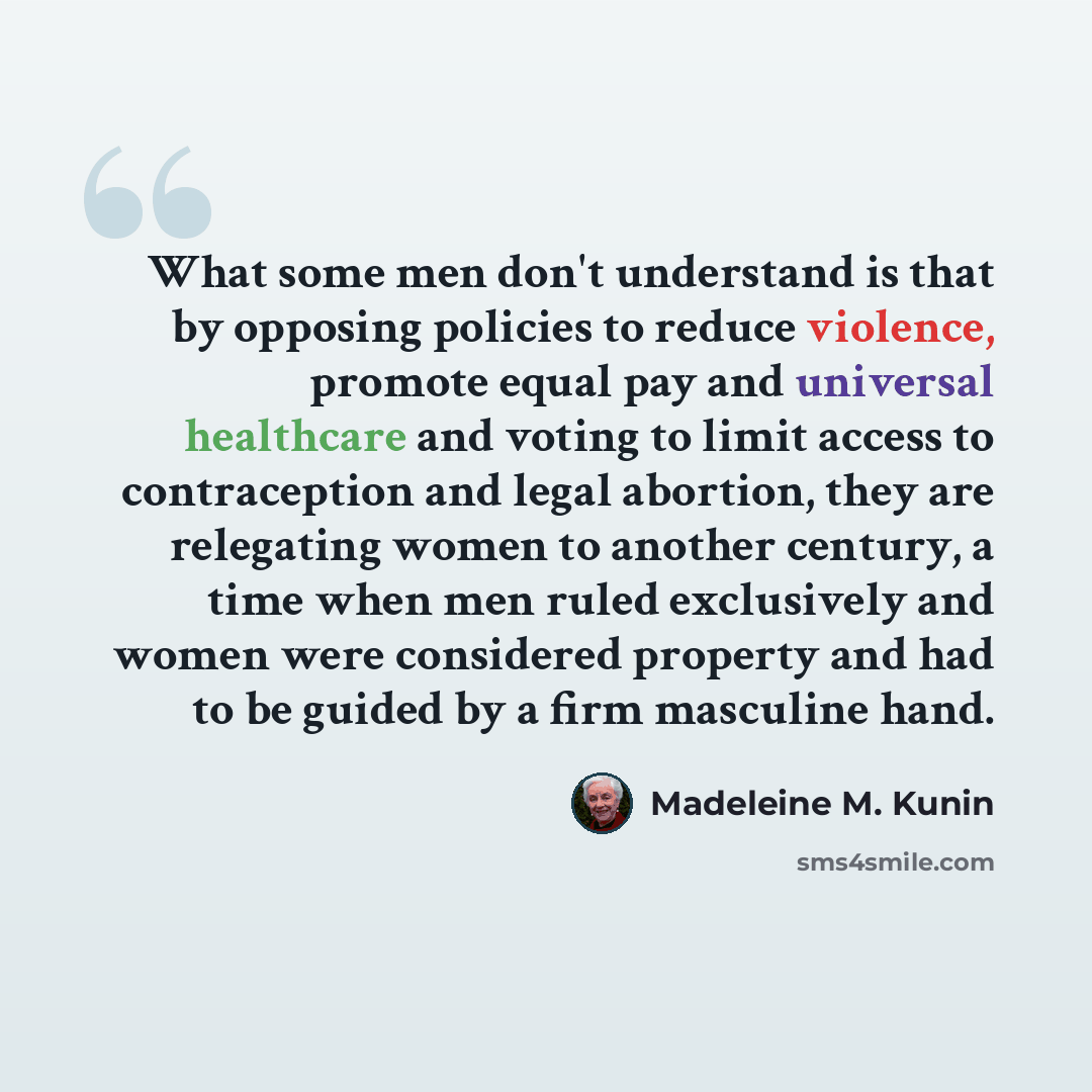 “What some men don't understand is that by opposing policies to reduce violence, promote equal pay and universal healthcare and voting to limit access to contraception and legal abortion, they are relegating women to another century, a time when men ruled exclusively and women were considered…” quote by Madeleine M. Kunin