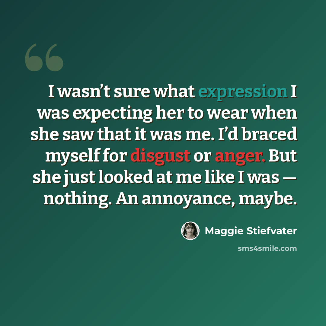 “I wasn’t sure what expression I was expecting her to wear when she saw that it was me. I’d braced myself for disgust or anger. But she just looked at me like I was — nothing. An annoyance, maybe.” quote by Maggie Stiefvater