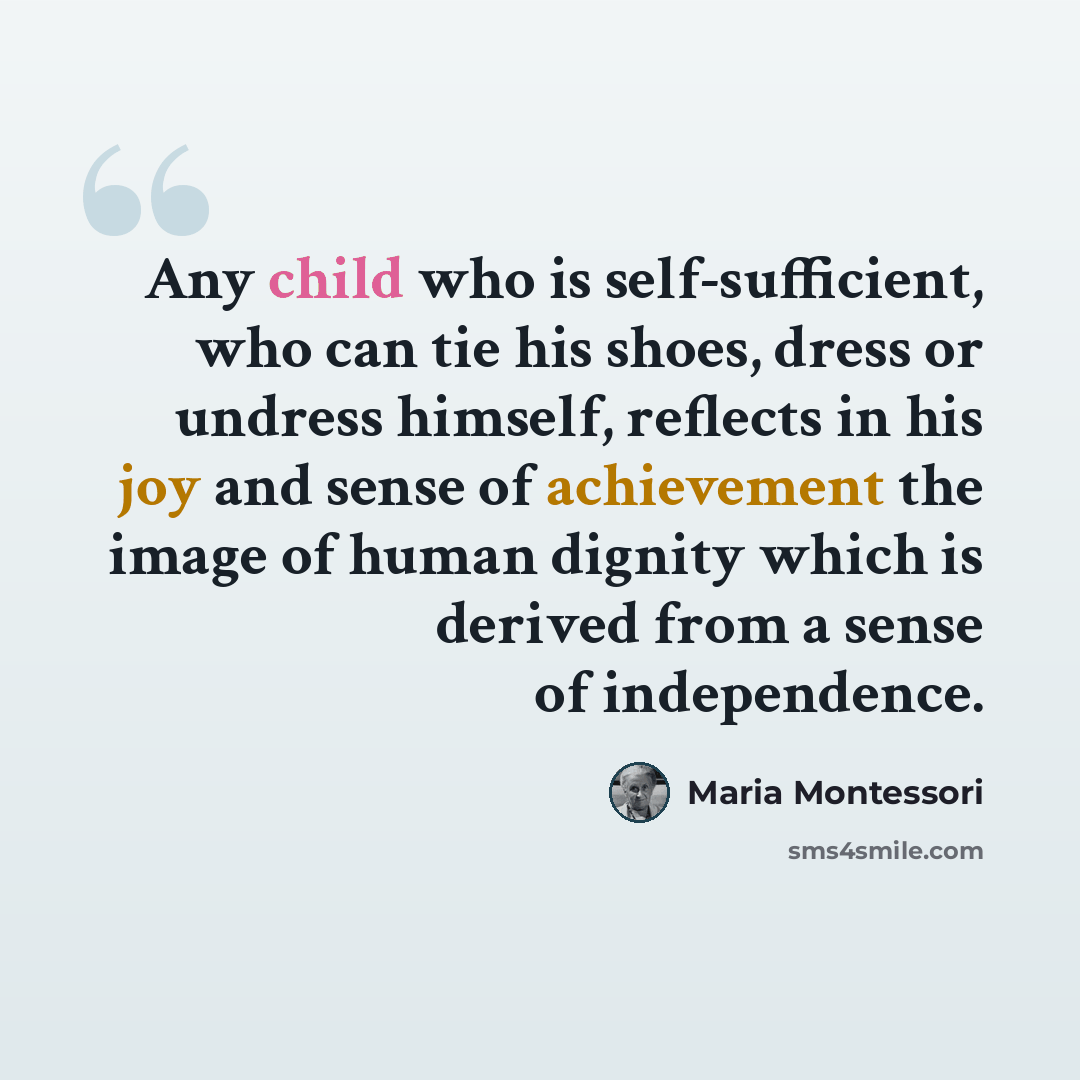 “Any child who is self-sufficient, who can tie his shoes, dress or undress himself, reflects in his joy and sense of achievement the image of human dignity which is derived from a sense of independence.” quote by Maria Montessori
