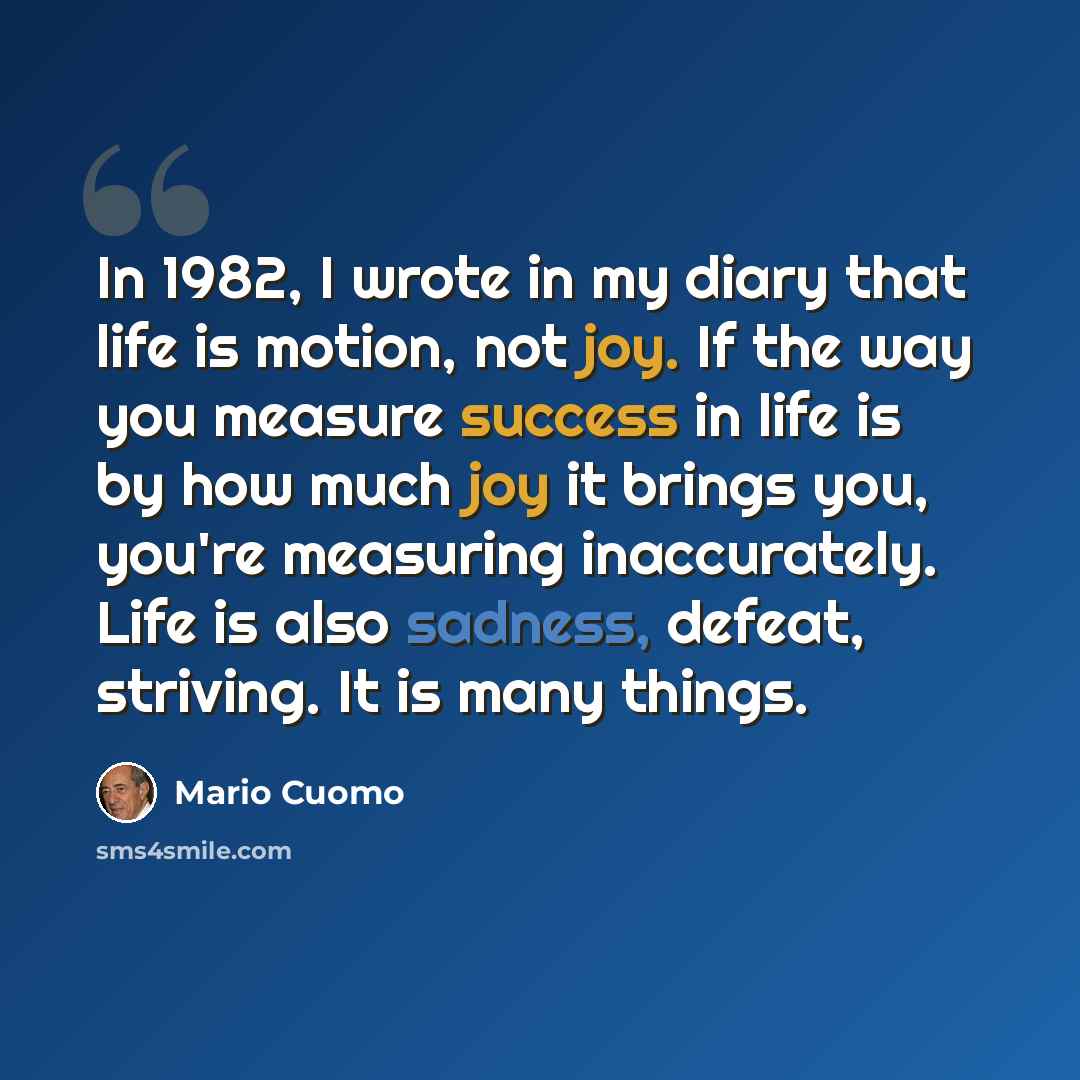 “In 1982, I wrote in my diary that life is motion, not joy. If the way you measure success in life is by how much joy it brings you, you're measuring inaccurately. Life is also sadness, defeat, striving. It is many things.” quote by Mario Cuomo