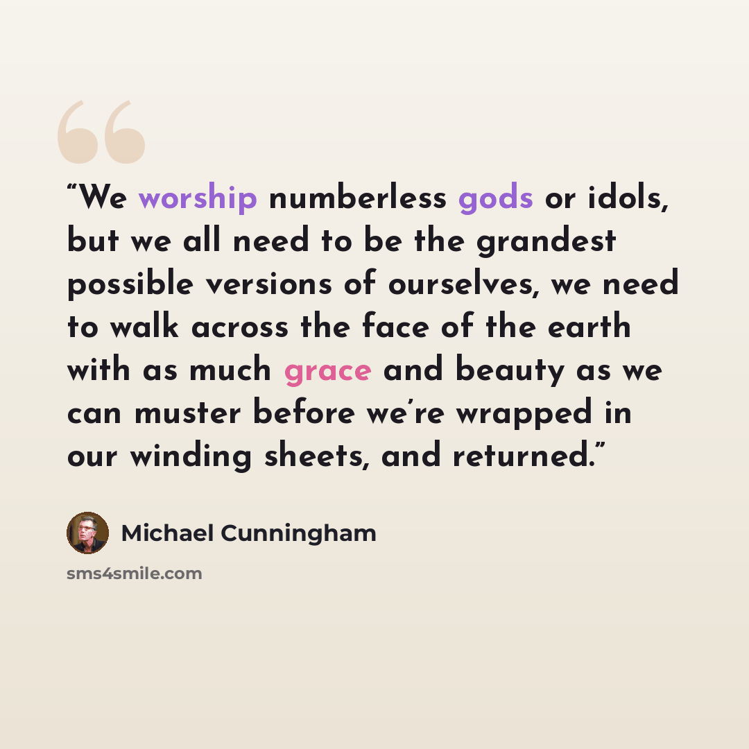 “We worship numberless gods or idols, but we all need to be the grandest possible versions of ourselves, we need to walk across the face of the earth with as much grace and beauty as we can muster before we’re wrapped in our winding sheets, and returned.” quote by Michael Cunningham