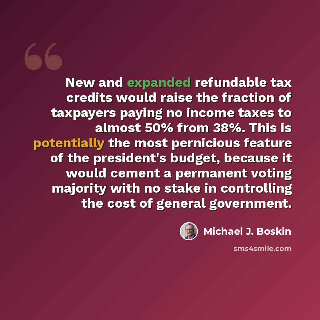 “New and expanded refundable tax credits would raise the fraction of taxpayers paying no income taxes to almost 50% from 38%. This is potentially the most pernicious feature of the president's budget, because it would cement a permanent voting majority with no stake in controlling the cost of…” quote by Michael J. Boskin