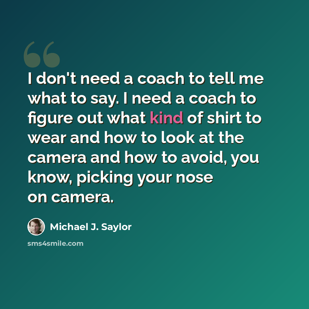 “I don't need a coach to tell me what to say. I need a coach to figure out what kind of shirt to wear and how to look at the camera and how to avoid, you know, picking your nose on camera.” quote by Michael J. Saylor