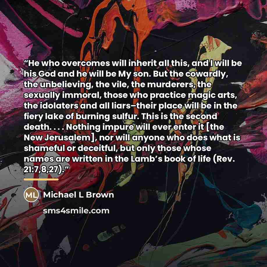 “He who overcomes will inherit all this, and I will be his God and he will be My son. But the cowardly, the unbelieving, the vile, the murderers, the sexually immoral, those who practice magic arts, the idolaters and all liars–their place will be in the fiery lake of burning sulfur. This is the…” quote by Michael L Brown