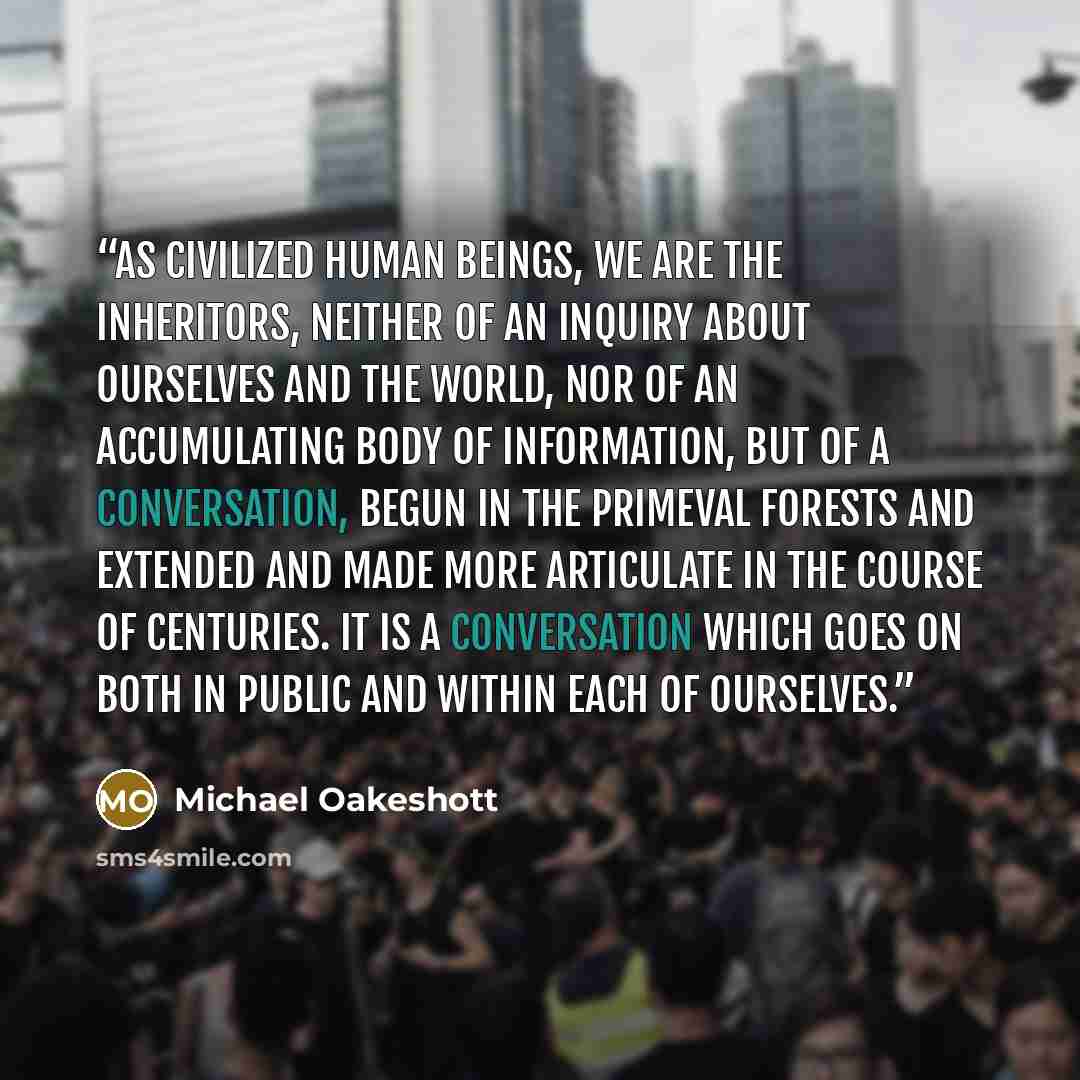 “As civilized human beings, we are the inheritors, neither of an inquiry about ourselves and the world, nor of an accumulating body of information, but of a conversation, begun in the primeval forests and extended and made more articulate in the course of centuries. It is a conversation which goes…” quote by Michael Oakeshott