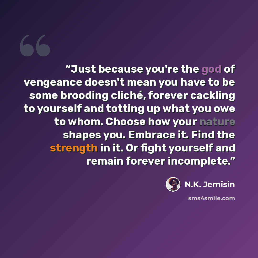 “Just because you're the god of vengeance doesn't mean you have to be some brooding cliché, forever cackling to yourself and totting up what you owe to whom. Choose how your nature shapes you. Embrace it. Find the strength in it. Or fight yourself and remain forever incomplete.” quote by N.K. Jemisin