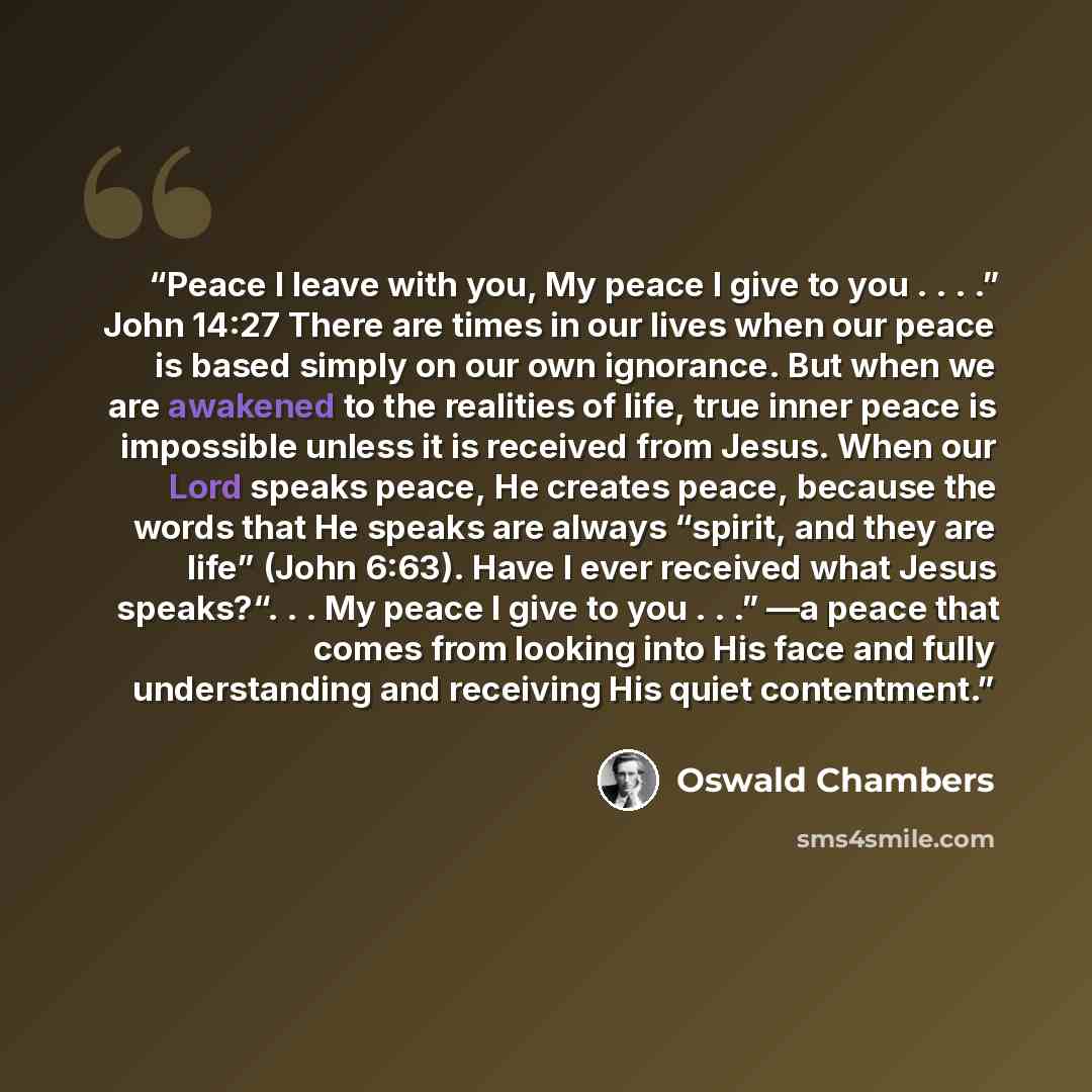 “Peace I leave with you, My peace I give to you . . . .” John 14:27 There are times in our lives when our peace is based simply on our own ignorance. But when we are awakened to the realities of life, true inner peace is impossible unless it is received from Jesus. When our Lord speaks peace, He…” quote by Oswald Chambers