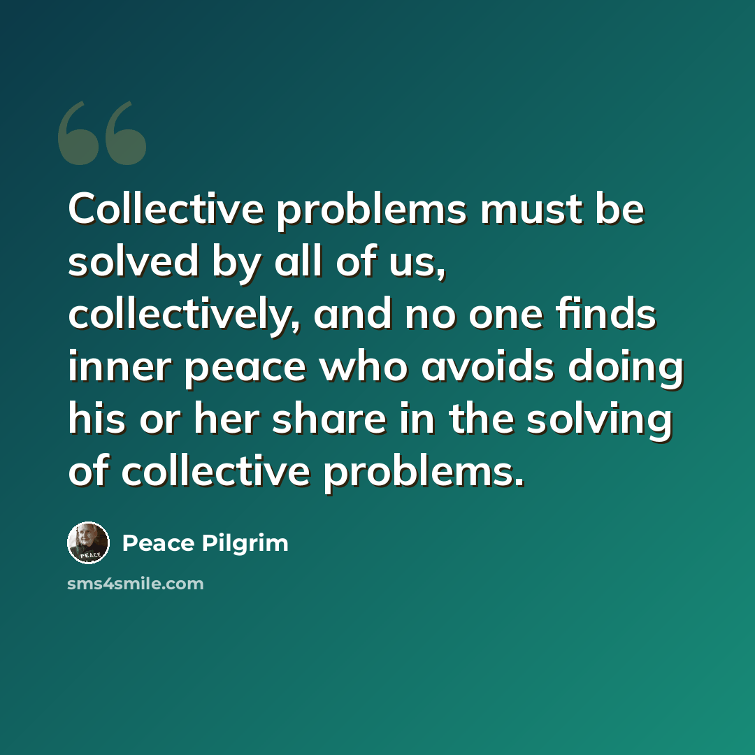 “Collective problems must be solved by all of us, collectively, and no one finds inner peace who avoids doing his or her share in the solving of collective problems.” quote by Peace Pilgrim