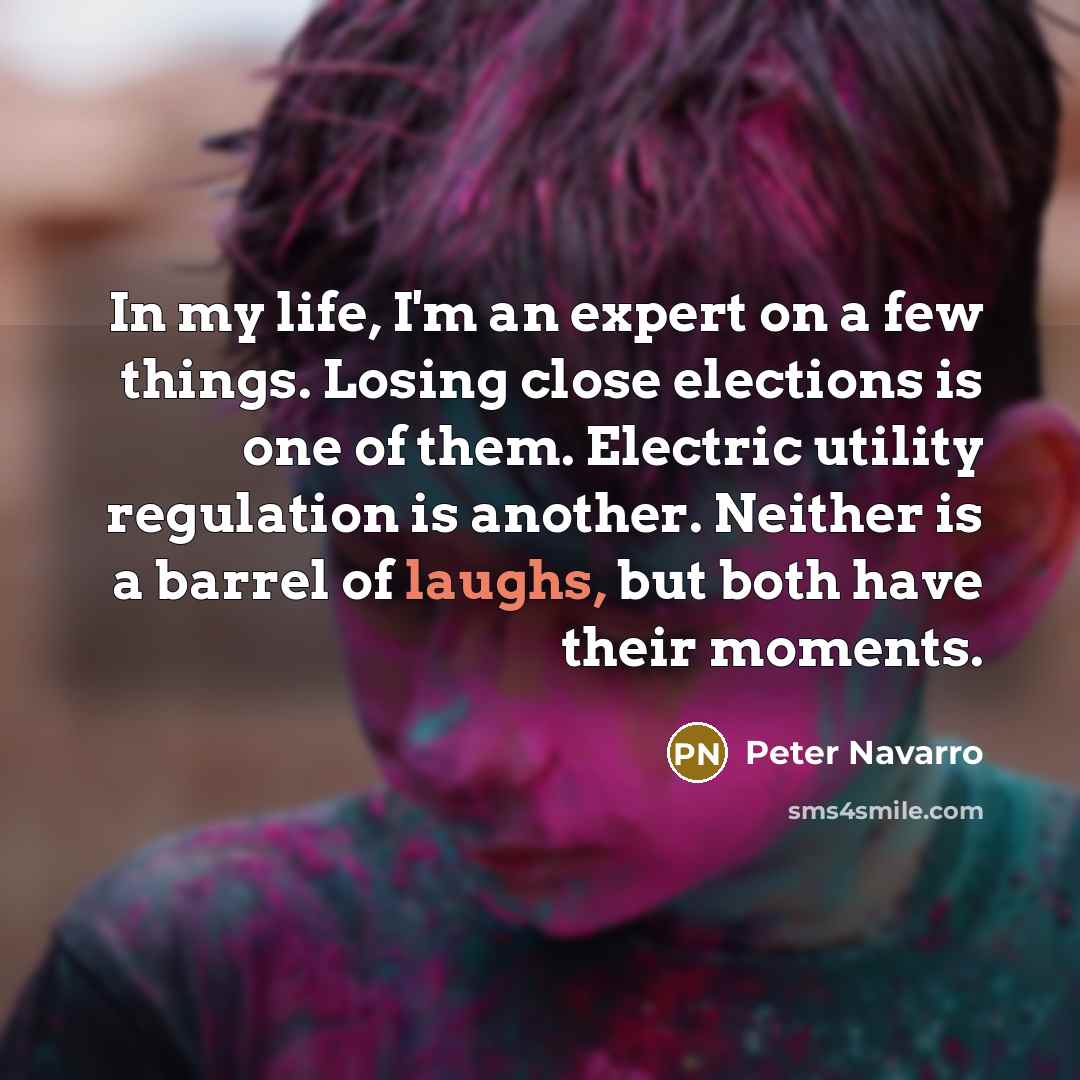 “In my life, I'm an expert on a few things. Losing close elections is one of them. Electric utility regulation is another. Neither is a barrel of laughs, but both have their moments.” quote by Peter Navarro
