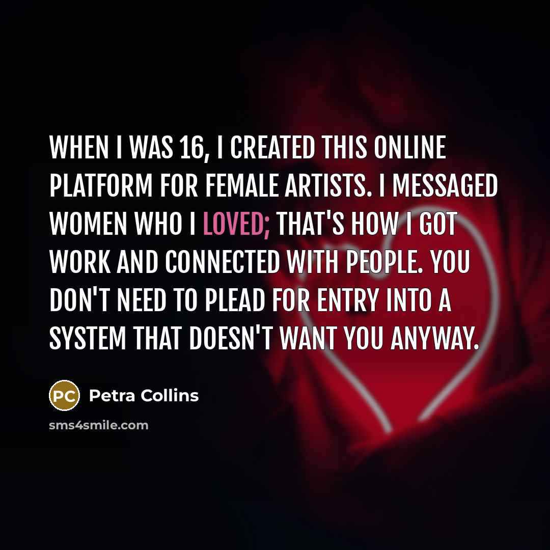 “When I was 16, I created this online platform for female artists. I messaged women who I loved; that's how I got work and connected with people. You don't need to plead for entry into a system that doesn't want you anyway.” quote by Petra Collins