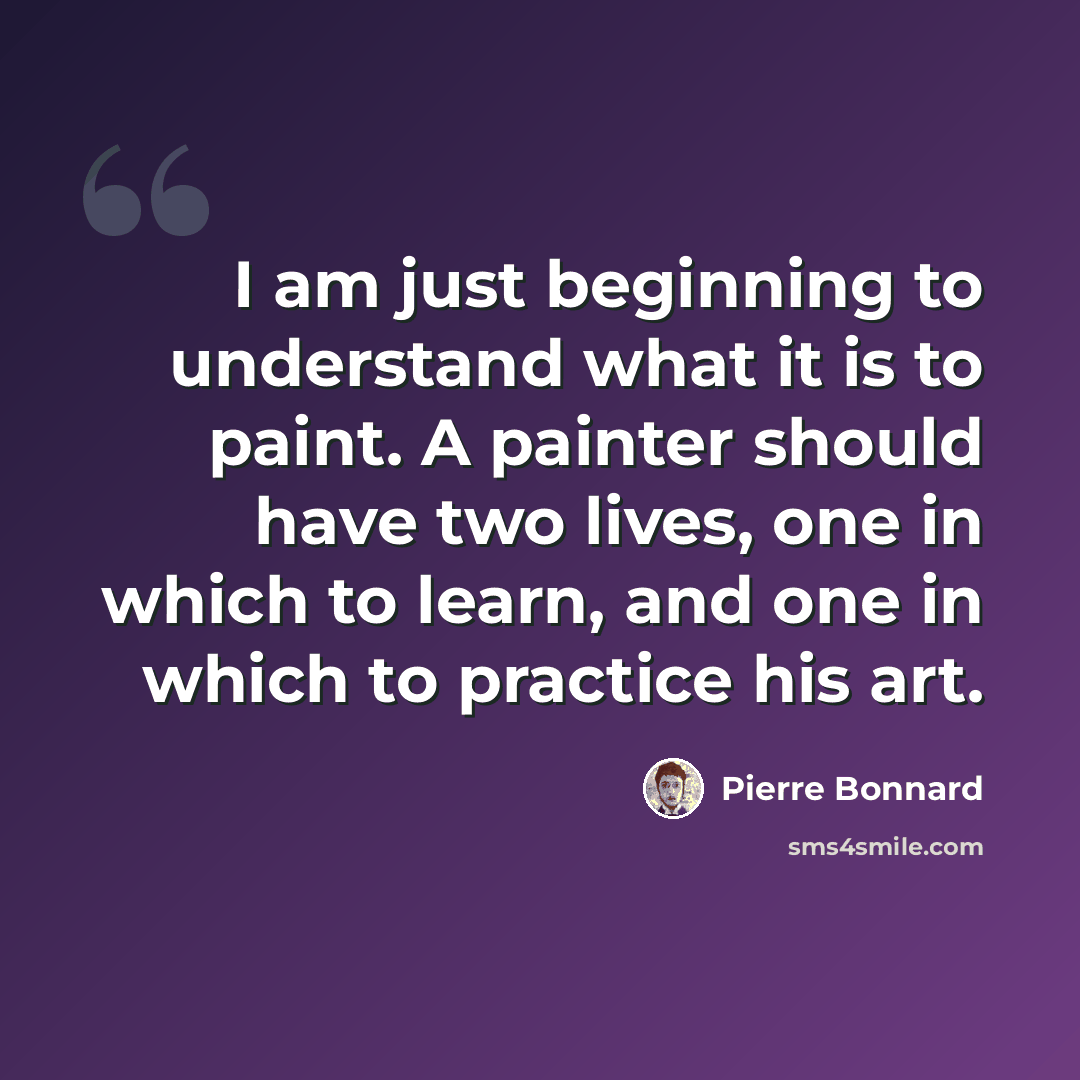“I am just beginning to understand what it is to paint. A painter should have two lives, one in which to learn, and one in which to practice his art.” quote by Pierre Bonnard