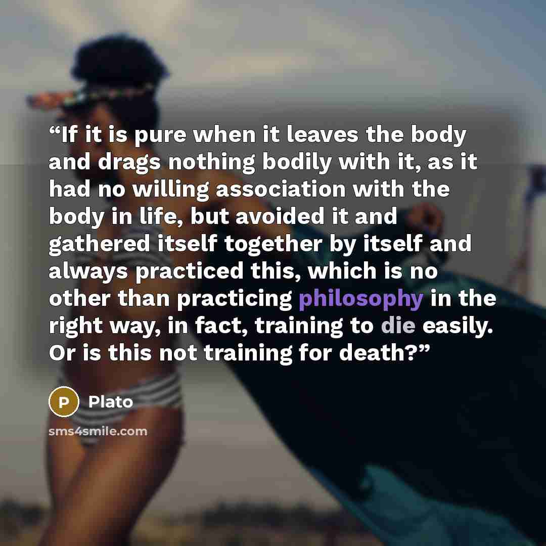 “If it is pure when it leaves the body and drags nothing bodily with it, as it had no willing association with the body in life, but avoided it and gathered itself together by itself and always practiced this, which is no other than practicing philosophy in the right way, in fact, training to die…” quote by Plato