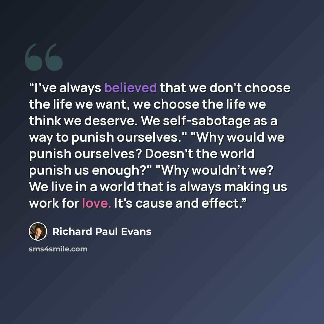 “I've always believed that we don't choose the life we want, we choose the life we think we deserve. We self-sabotage as a way to punish ourselves." "Why would we punish ourselves? Doesn't the world punish us enough?" "Why wouldn't we? We live in a world that is always making us work for love. It's…” quote by Richard Paul Evans