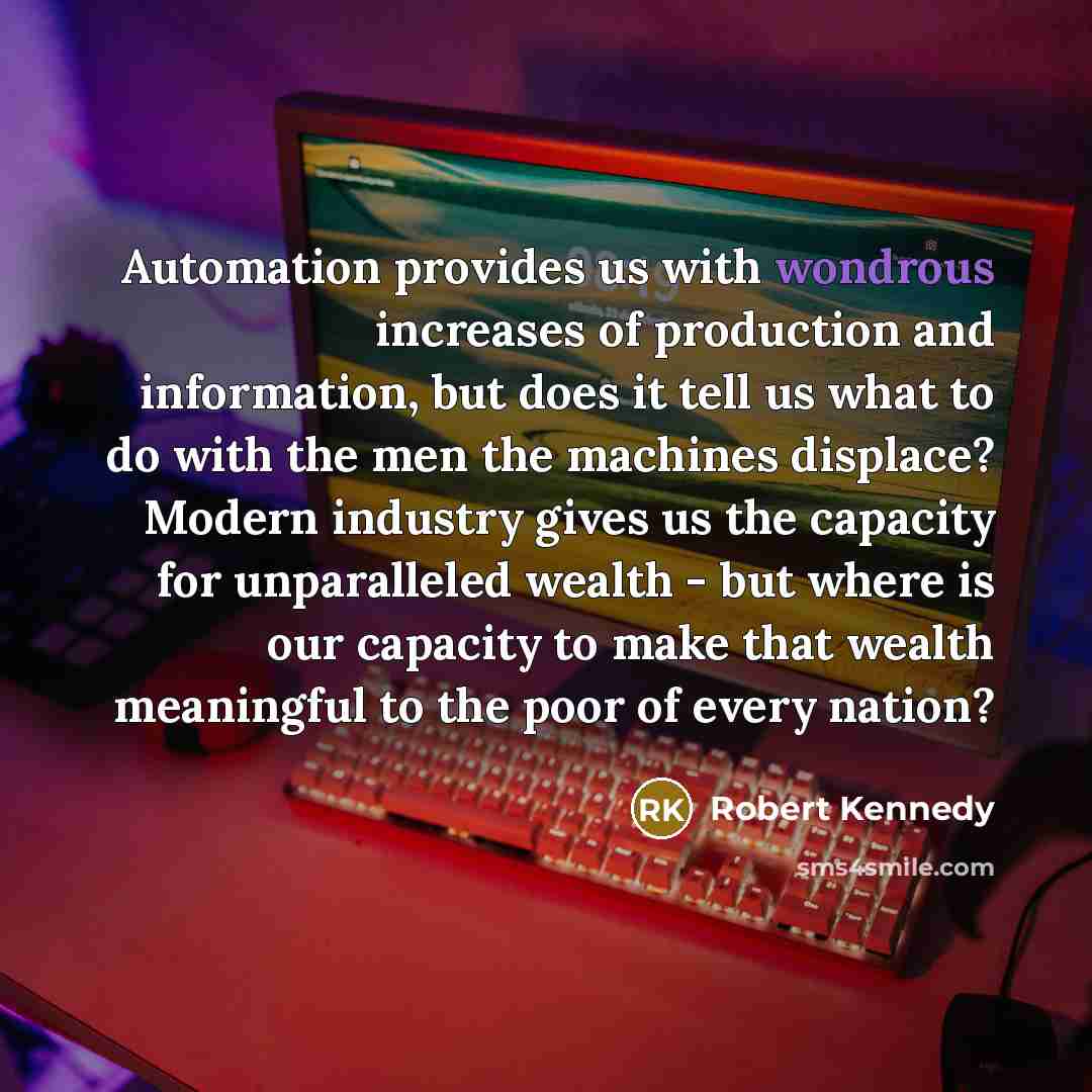“Automation provides us with wondrous increases of production and information, but does it tell us what to do with the men the machines displace? Modern industry gives us the capacity for unparalleled wealth - but where is our capacity to make that wealth meaningful to the poor of every nation?” quote by Robert Kennedy
