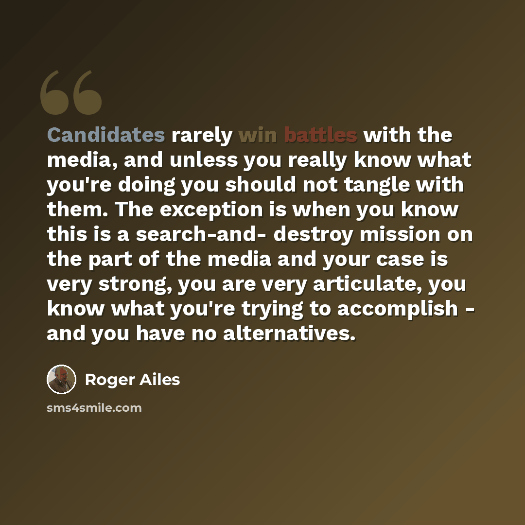 “Candidates rarely win battles with the media, and unless you really know what you're doing you should not tangle with them. The exception is when you know this is a search-and- destroy mission on the part of the media and your case is very strong, you are very articulate, you know what you're…” quote by Roger Ailes