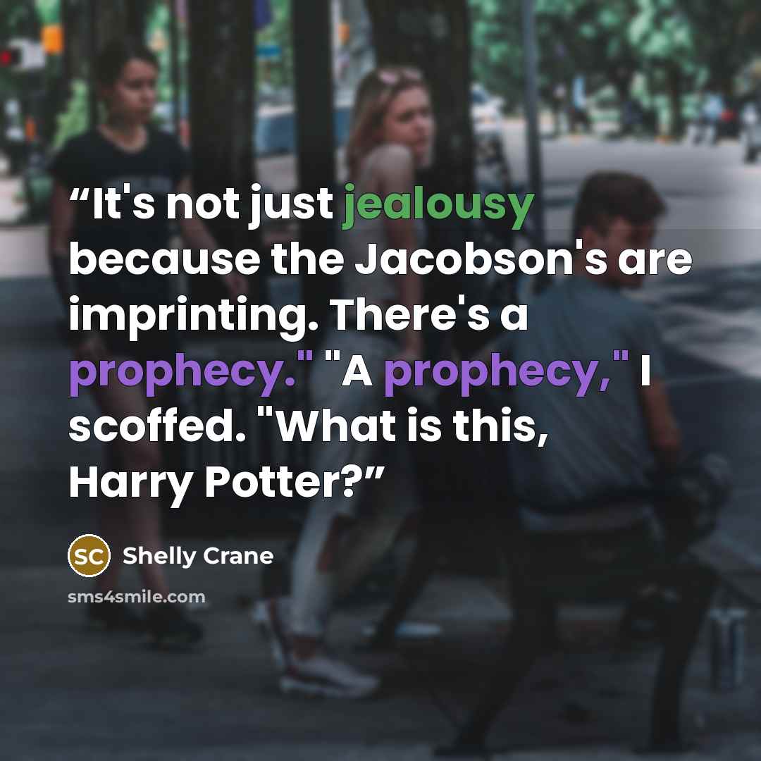 “It's not just jealousy because the Jacobson's are imprinting. There's a prophecy." "A prophecy," I scoffed. "What is this, Harry Potter?” quote by Shelly Crane