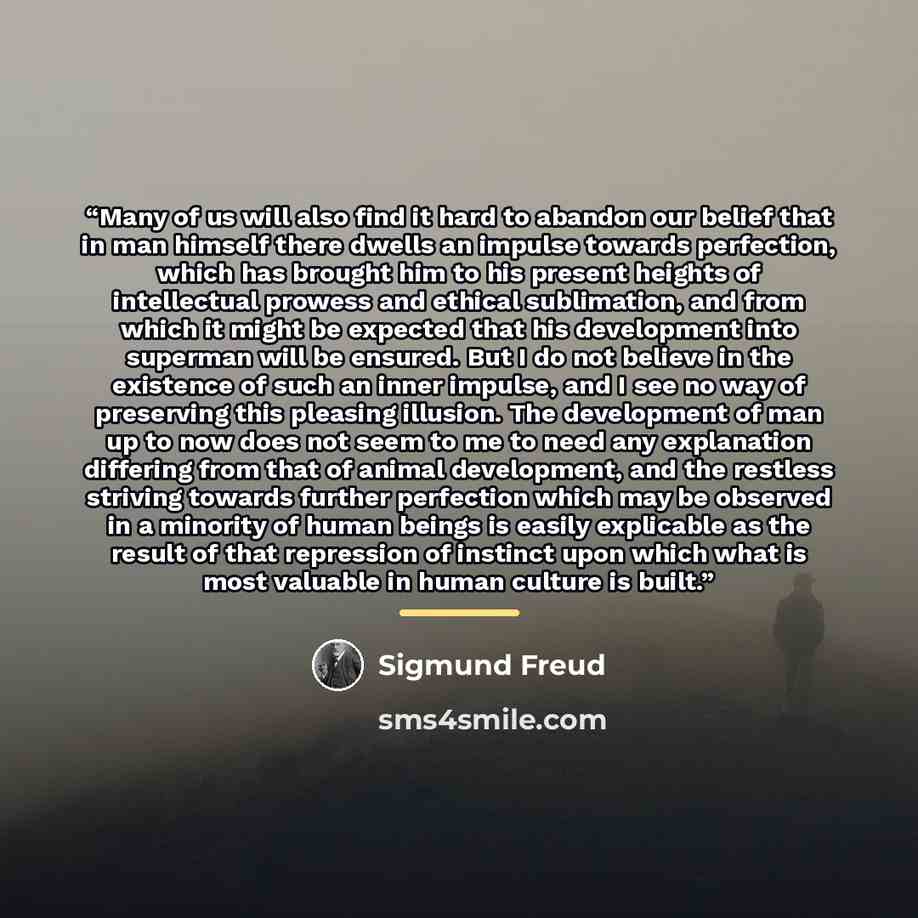 “Many of us will also find it hard to abandon our belief that in man himself there dwells an impulse towards perfection, which has brought him to his present heights of intellectual prowess and ethical sublimation, and from which it might be expected that his development into superman will be…” quote by Sigmund Freud