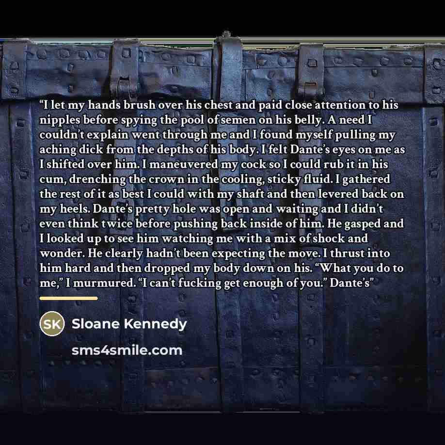 “I let my hands brush over his chest and paid close attention to his nipples before spying the pool of semen on his belly. A need I couldn’t explain went through me and I found myself pulling my aching dick from the depths of his body. I felt Dante’s eyes on me as I shifted over him. I maneuvered…” quote by Sloane Kennedy