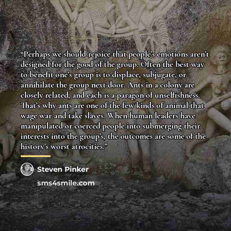 “Perhaps we should rejoice that people’s emotions aren’t designed for the good of the group. Often the best way to benefit one’s group is to displace, subjugate, or annihilate the group next door. Ants in a colony are closely related, and each is a paragon of unselfishness. That’s why ants are one…” quote by Steven Pinker