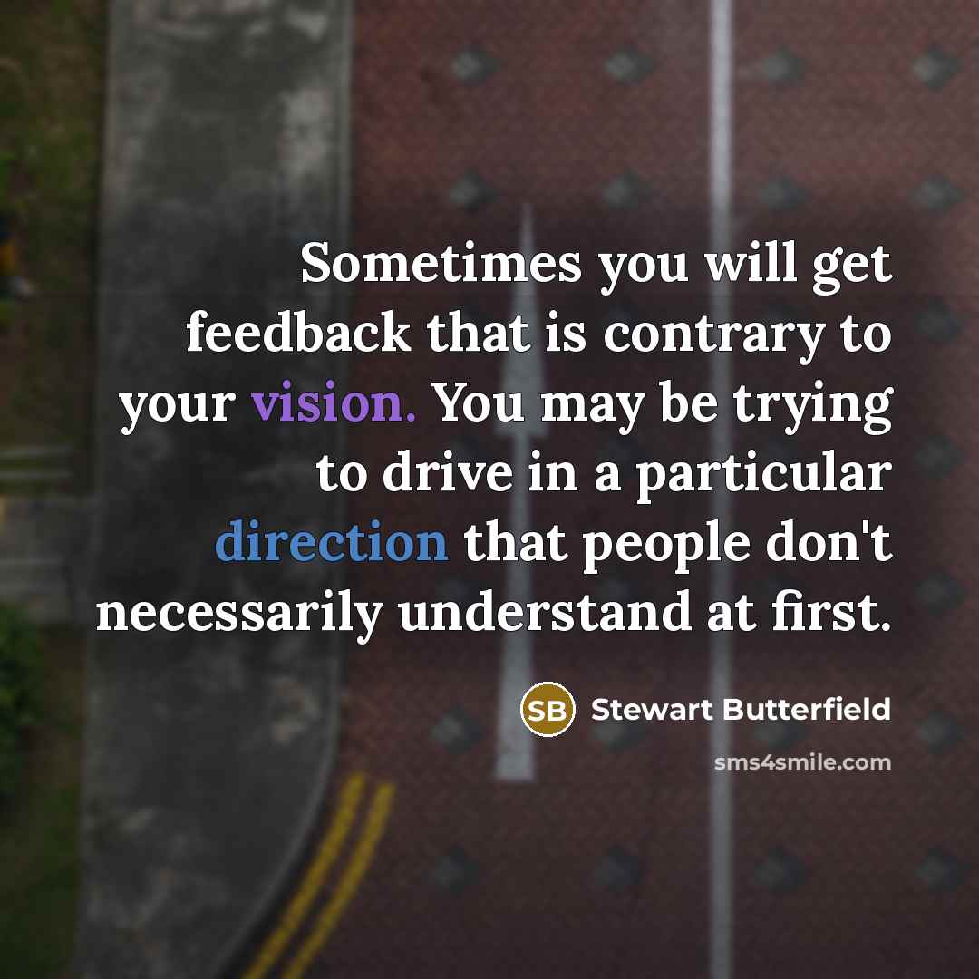 “Sometimes you will get feedback that is contrary to your vision. You may be trying to drive in a particular direction that people don't necessarily understand at first.” quote by Stewart Butterfield