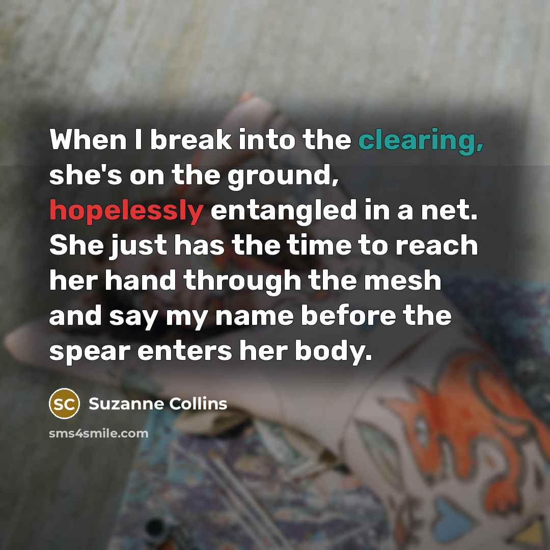 “When I break into the clearing, she's on the ground, hopelessly entangled in a net. She just has the time to reach her hand through the mesh and say my name before the spear enters her body.” quote by Suzanne Collins