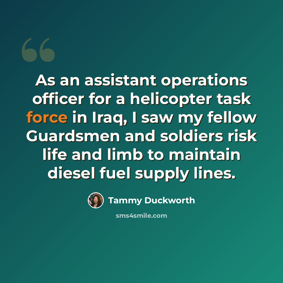 “As an assistant operations officer for a helicopter task force in Iraq, I saw my fellow Guardsmen and soldiers risk life and limb to maintain diesel fuel supply lines.” quote by Tammy Duckworth