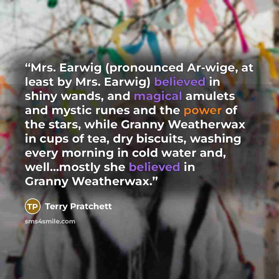 “Mrs. Earwig (pronounced Ar-wige, at least by Mrs. Earwig) believed in shiny wands, and magical amulets and mystic runes and the power of the stars, while Granny Weatherwax in cups of tea, dry biscuits, washing every morning in cold water and, well...mostly she believed in Granny Weatherwax.” quote by Terry Pratchett