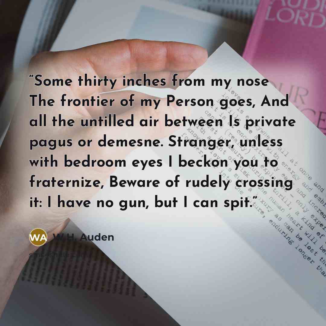 “Some thirty inches from my nose The frontier of my Person goes, And all the untilled air between Is private pagus or demesne. Stranger, unless with bedroom eyes I beckon you to fraternize, Beware of rudely crossing it: I have no gun, but I can spit.” quote by W.H. Auden