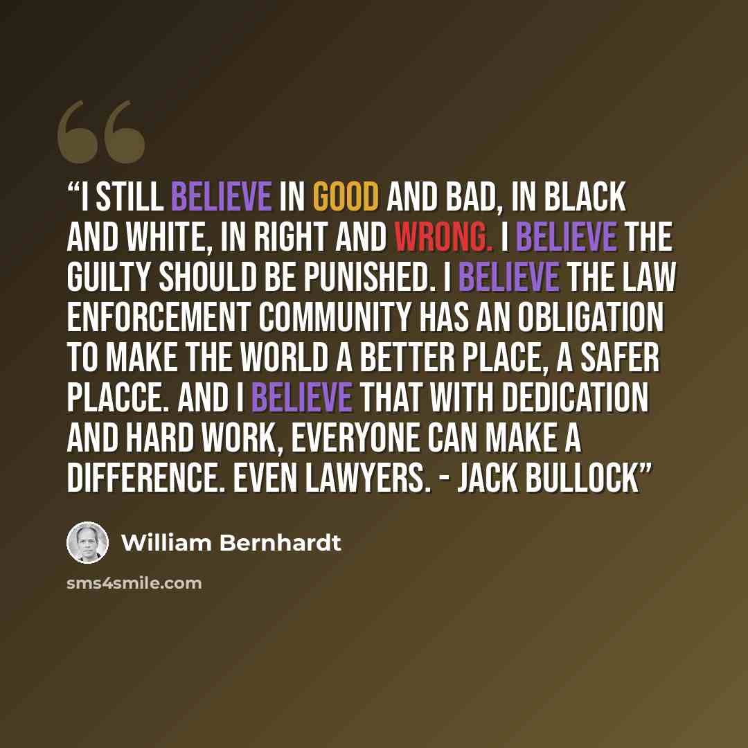“I still believe in good and bad, in black and white, in right and wrong. I believe the guilty should be punished. I believe the law enforcement community has an obligation to make the world a better place, a safer placce. And I believe that with dedication and hard work, everyone can make a…” quote by William Bernhardt