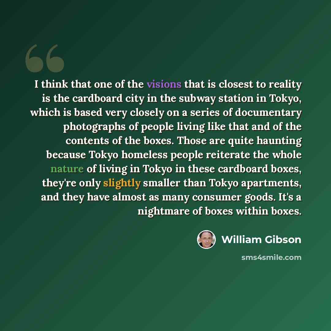 “I think that one of the visions that is closest to reality is the cardboard city in the subway station in Tokyo, which is based very closely on a series of documentary photographs of people living like that and of the contents of the boxes. Those are quite haunting because Tokyo homeless people…” quote by William Gibson