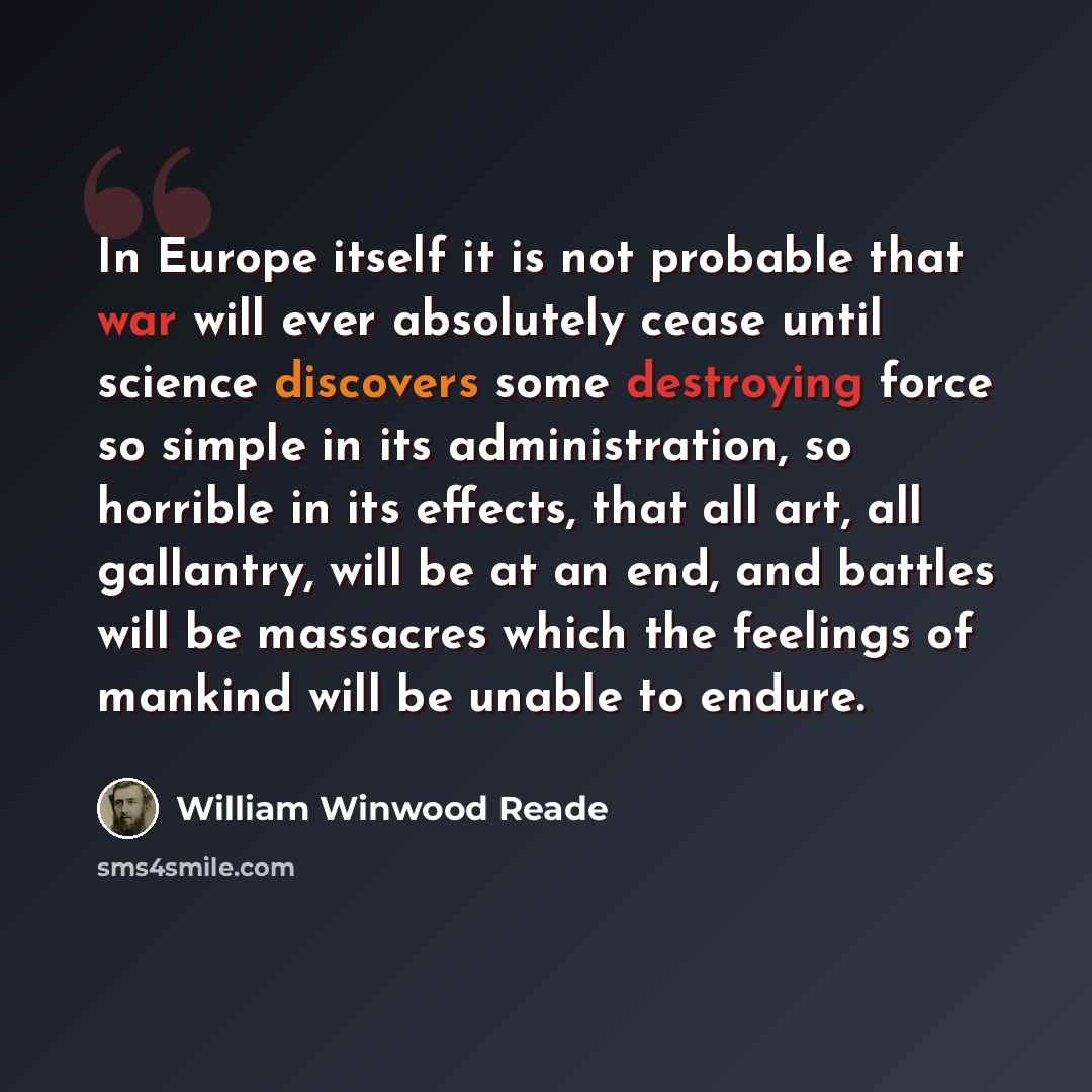 “In Europe itself it is not probable that war will ever absolutely cease until science discovers some destroying force so simple in its administration, so horrible in its effects, that all art, all gallantry, will be at an end, and battles will be massacres which the feelings of mankind will be…” quote by William Winwood Reade